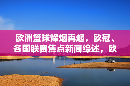欧洲篮球烽烟再起，欧冠、各国联赛焦点新闻综述，欧洲篮球烽烟再起，欧冠各国联赛焦点新闻综述