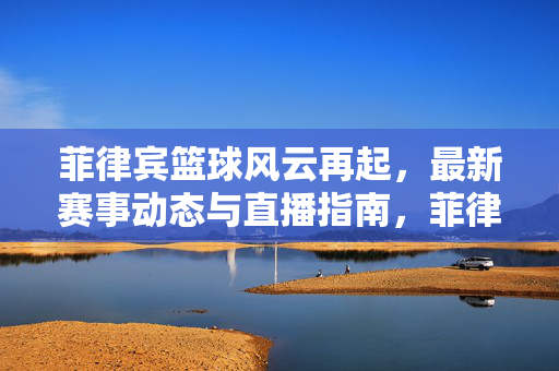 菲律宾篮球风云再起，最新赛事动态与直播指南，菲律宾篮球风云再起，最新赛事动态与直播指南
