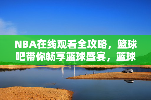 NBA在线观看全攻略，篮球吧带你畅享篮球盛宴，篮球吧NBA在线观看全攻略，畅享篮球盛宴