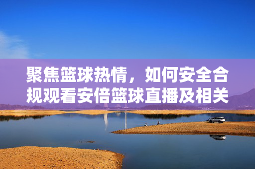 聚焦篮球热情，如何安全合规观看安倍篮球直播及相关赛事指南，安倍篮球直播安全合规观看指南