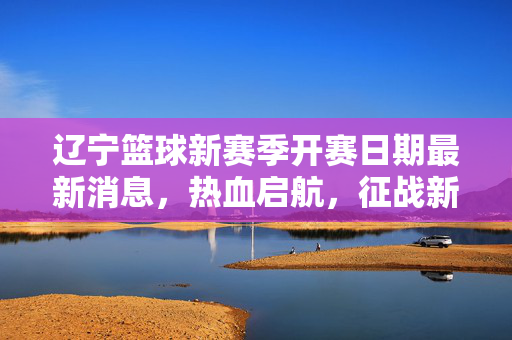 辽宁篮球新赛季开赛日期最新消息，热血启航，征战新征程！辽宁篮球新赛季开赛日期热血启航新征程