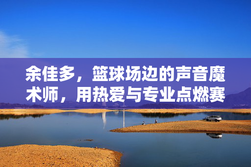 余佳多，篮球场边的声音魔术师，用热爱与专业点燃赛场激情，余佳多，篮球场边的声音魔术师，点燃赛场激情