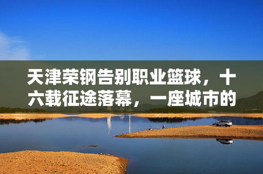 天津荣钢告别职业篮球，十六载征途落幕，一座城市的篮球记忆，天津荣钢十六载征途落幕，一座城市的篮球记忆告别