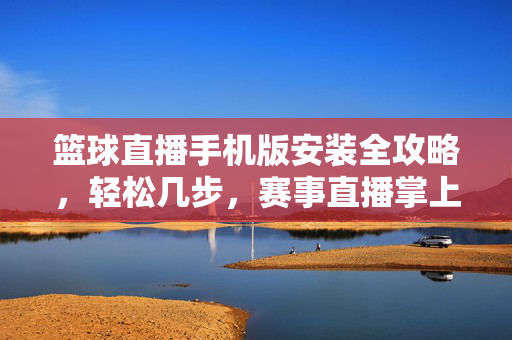 篮球直播手机版安装全攻略，轻松几步，赛事直播掌上看，篮球直播手机版安装全攻略，轻松几步掌上看