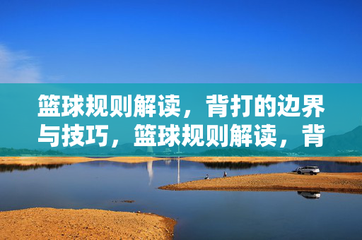 篮球规则解读,背打的边界与技巧,篮球规则解读,背打的边界与技巧