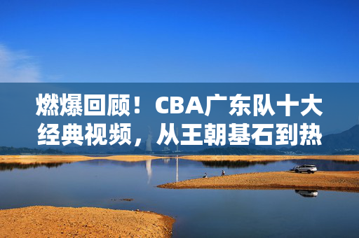 燃爆回顾！CBA广东队十大经典视频，从王朝基石到热血时刻，燃爆回顾！CBA广东队十大经典视频，王朝基石到热血时刻