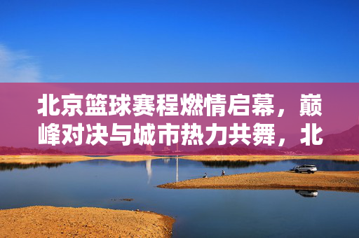 北京篮球赛程燃情启幕，巅峰对决与城市热力共舞，北京篮球赛程燃情启幕，巅峰对决与城市热力共舞