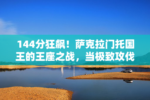 144分狂飙！萨克拉门托国王的王座之战，当极致攻伐席卷NBA，144分狂飙！国王王座之战，极致攻伐席卷NBA