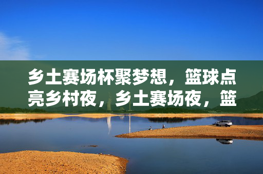 乡土赛场杯聚梦想，篮球点亮乡村夜，乡土赛场夜，篮球聚梦想
