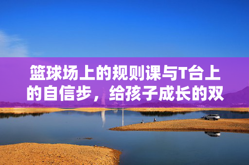 篮球场上的规则课与T台上的自信步,给孩子成长的双重滋养,篮球规则课与T台自信步,孩子成长的双重滋养