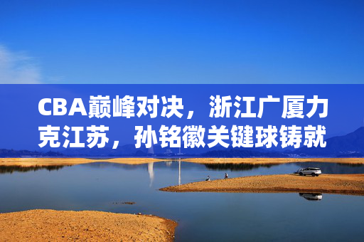 CBA巅峰对决，浙江广厦力克江苏，孙铭徽关键球铸就胜利，CBA巅峰对决，孙铭徽关键球制胜，浙江广厦力克江苏