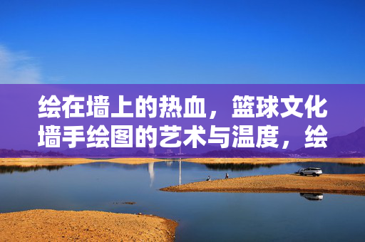 绘在墙上的热血，篮球文化墙手绘图的艺术与温度，绘墙热血，篮球文化手绘图的艺术温度