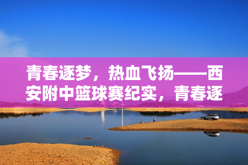 青春逐梦，热血飞扬——西安附中篮球赛纪实，青春逐梦，热血飞扬——西安附中篮球赛纪实