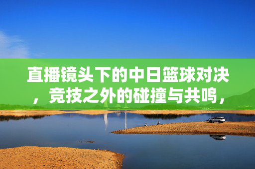直播镜头下的中日篮球对决，竞技之外的碰撞与共鸣，中日篮球对决，直播镜头下的碰撞与共鸣