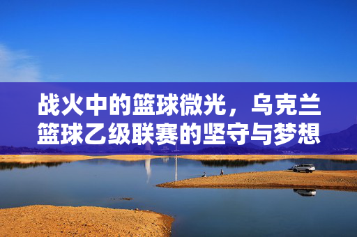 战火中的篮球微光，乌克兰篮球乙级联赛的坚守与梦想，战火中的篮球微光，乌克兰乙级联赛的坚守与梦想