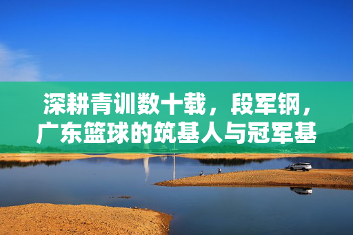 深耕青训数十载，段军钢，广东篮球的筑基人与冠军基因传承者，段军钢，广东篮球青训筑基人与冠军基因传承者