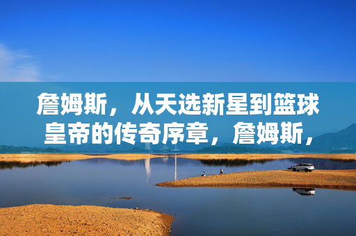 詹姆斯，从天选新星到篮球皇帝的传奇序章，詹姆斯，从天选新星到篮球皇帝的传奇序章