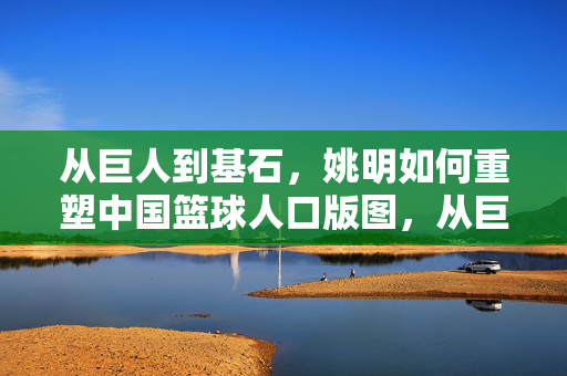 从巨人到基石，姚明如何重塑中国篮球人口版图，从巨人到基石，姚明重塑中国篮球人口版图