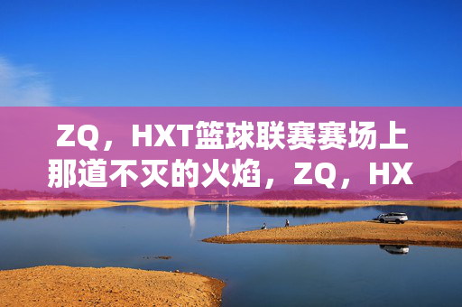 ZQ，HXT篮球联赛赛场上那道不灭的火焰，ZQ，HXT篮球联赛，赛场上那道不灭的火焰
