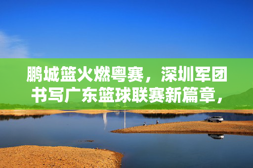 鹏城篮火燃粤赛，深圳军团书写广东篮球联赛新篇章，鹏城篮火燃粤赛，深圳军团书新章
