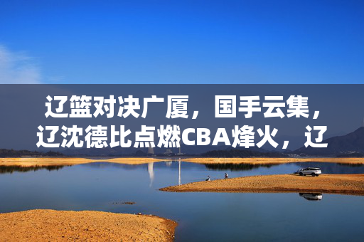辽篮对决广厦，国手云集，辽沈德比点燃CBA烽火，辽沈德比国手云集，辽篮广厦点燃CBA烽火