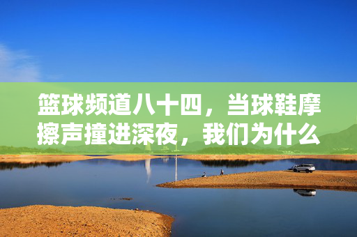 篮球频道八十四，当球鞋摩擦声撞进深夜，我们为什么还在等一个绝杀？