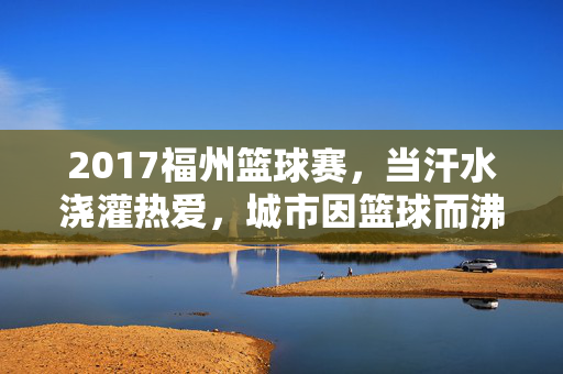 2017福州篮球赛，当汗水浇灌热爱，城市因篮球而沸腾