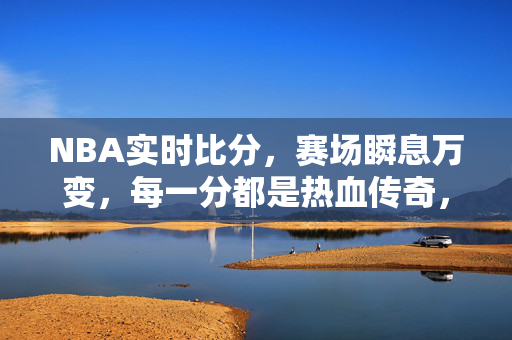 NBA实时比分，赛场瞬息万变，每一分都是热血传奇，NBA实时比分，热血赛场，分分传奇
