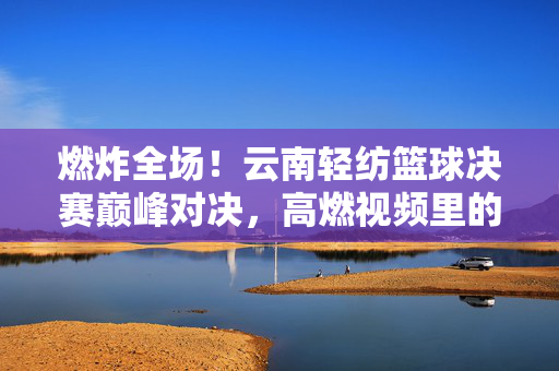 燃炸全场！云南轻纺篮球决赛巅峰对决，高燃视频里的热血与荣光，燃炸全场！云南轻纺篮球决赛巅峰对决，热血与荣光