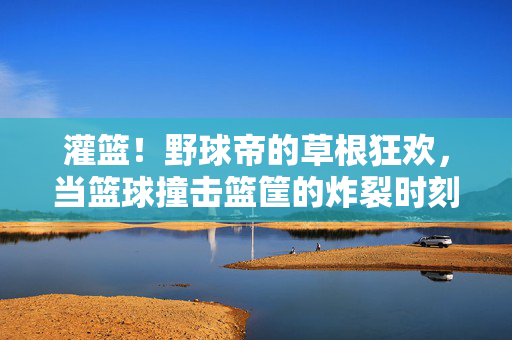 灌篮!野球帝的草根狂欢,当篮球撞击篮筐的炸裂时刻,野球帝草根灌篮炸裂时刻