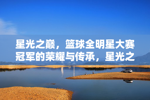 星光之巅，篮球全明星大赛冠军的荣耀与传承，星光之巅，篮球全明星冠军的荣耀与传承