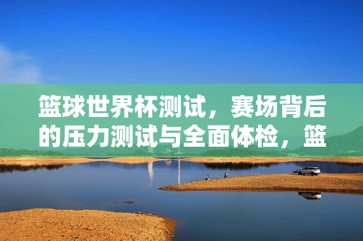篮球世界杯测试，赛场背后的压力测试与全面体检，篮球世界杯赛场背后的压力测试与全面体检