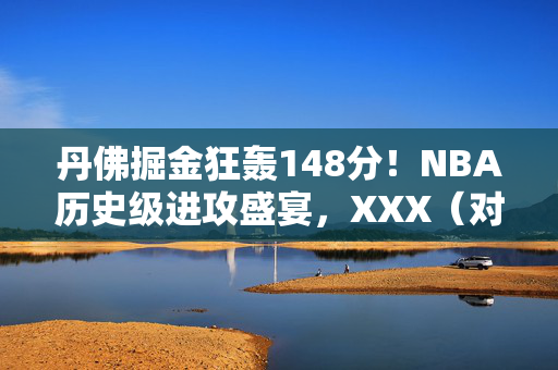 丹佛掘金狂轰148分！NBA历史级进攻盛宴，XXX（对手）难挡青春风暴，丹佛掘金狂轰148分！NBA历史级进攻盛宴，XXX难挡青春风暴