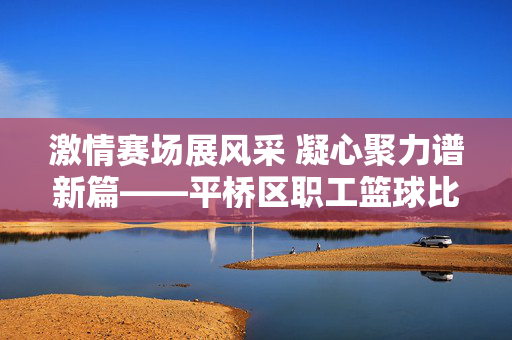 激情赛场展风采 凝心聚力谱新篇——平桥区职工篮球比赛圆满落幕，平桥区职工篮球比赛圆满落幕