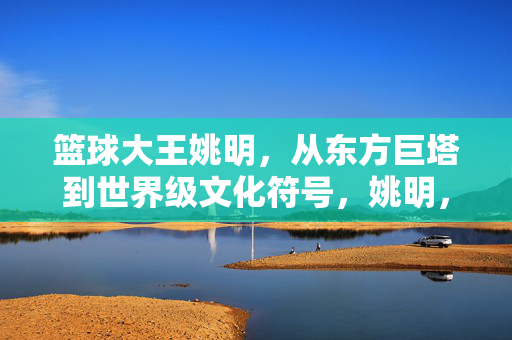 篮球大王姚明，从东方巨塔到世界级文化符号，姚明，从东方巨塔到世界级文化符号