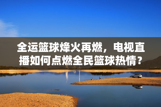 全运篮球烽火再燃,电视直播如何点燃全民篮球热情?全运篮球烽火再燃,电视直播点燃全民篮球热情