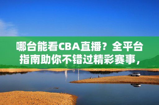 哪台能看CBA直播？全平台指南助你不错过精彩赛事，CBA直播全平台指南，哪台能看，不错过精彩赛事
