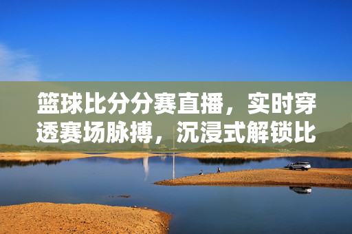 篮球比分分赛直播，实时穿透赛场脉搏，沉浸式解锁比赛多维体验，沉浸式实时篮球直播，穿透赛场脉搏，多维体验