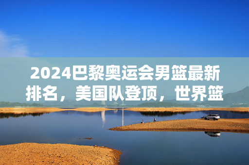 2024巴黎奥运会男篮最新排名,美国队登顶,世界篮球格局迎新变局,2024巴黎奥运会男篮最新排名,美国登顶,世界篮球格局迎新变局