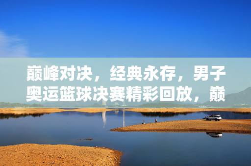 巅峰对决，经典永存，男子奥运篮球决赛精彩回放，巅峰对决经典永存，男子奥运篮球决赛精彩回放