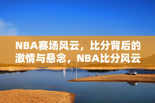 NBA赛场风云，比分背后的激情与悬念，NBA比分风云，赛场激情与悬念