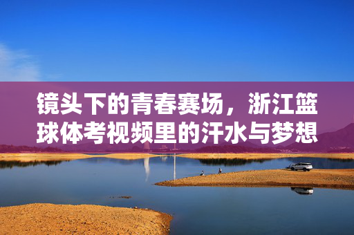 镜头下的青春赛场,浙江篮球体考视频里的汗水与梦想,镜头里的青春赛场,浙江篮球体考的汗水与梦想