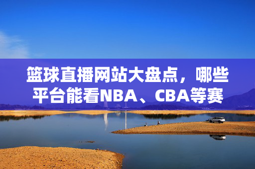 篮球直播网站大盘点,哪些平台能看NBA、CBA等赛事直播?NBA、CBA篮球直播平台大盘点
