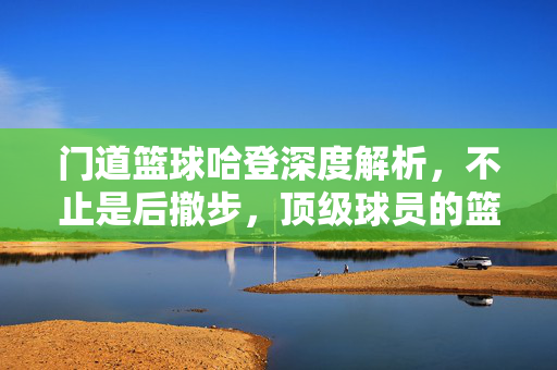 门道篮球哈登深度解析,不止是后撤步,顶级球员的篮球智慧与技术密码,哈登不止后撤步,顶级球员的篮球智慧与技术密码