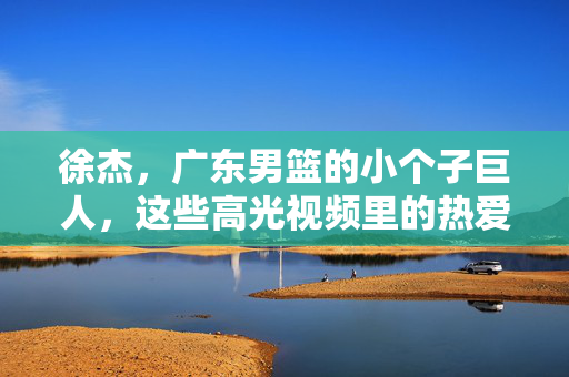徐杰,广东男篮的小个子巨人,这些高光视频里的热爱与坚守,徐杰,小个子巨人的热爱与坚守