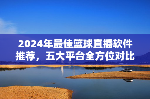 2024年最佳篮球直播软件推荐，五大平台全方位对比，助你畅享观赛体验，2024年五大篮球直播软件推荐与对比，畅享观赛体验
