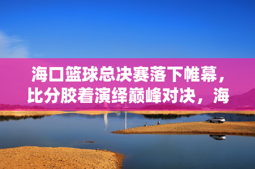 海口篮球总决赛落下帷幕，比分胶着演绎巅峰对决，海口篮球总决赛落幕，胶着比分铸就巅峰对决