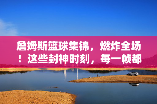 詹姆斯篮球集锦,燃炸全场!这些封神时刻,每一帧都是热血DNA暴击!詹姆斯燃炸集锦,封神时刻,每一帧都是DNA暴击!