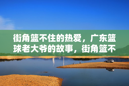 街角篮不住的热爱,广东篮球老大爷的故事,街角篮不住的热爱,广东篮球老大爷的故事