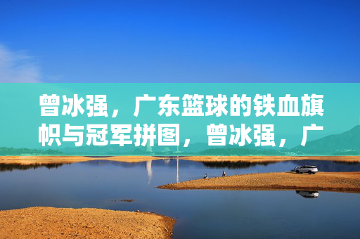曾冰强,广东篮球的铁血旗帜与冠军拼图,曾冰强,广东篮球的铁血旗帜与冠军拼图